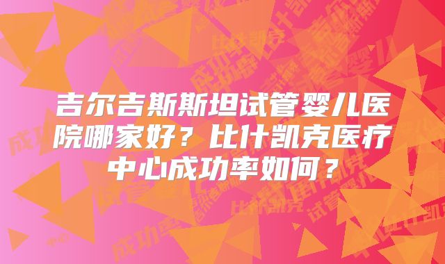 吉尔吉斯斯坦试管婴儿医院哪家好？比什凯克医疗中心成功率如何？