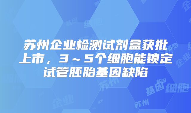 苏州企业检测试剂盒获批上市，3～5个细胞能锁定试管胚胎基因缺陷