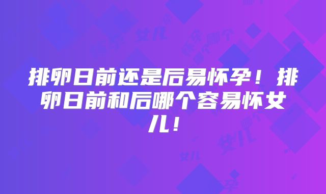 排卵日前还是后易怀孕!排卵日前和后哪个容易怀女儿!