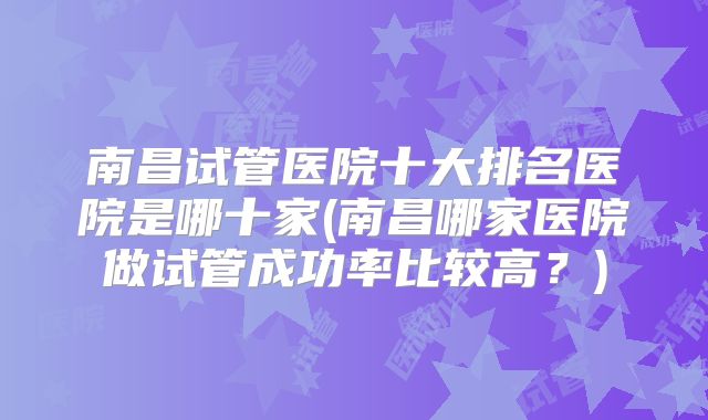 南昌试管医院十大排名医院是哪十家(南昌哪家医院做试管成功率比较高?)