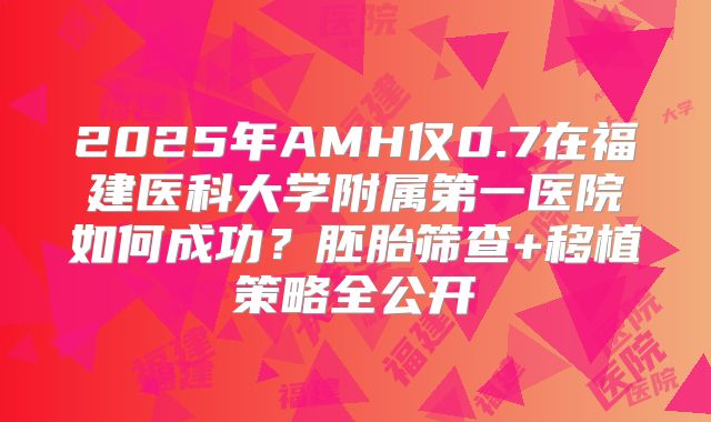 2025年AMH仅0.7在福建医科大学附属第一医院如何成功？胚胎筛查+移植策略全公开