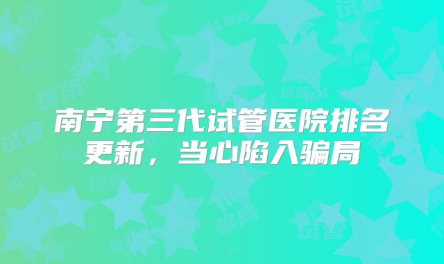 南宁第三代试管医院排名更新，当心陷入骗局