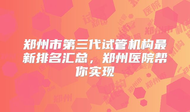 郑州市第三代试管机构最新排名汇总,郑州医院帮你实现
