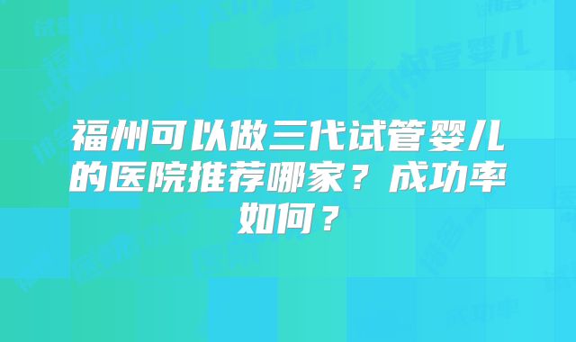 福州可以做三代试管婴儿的医院推荐哪家？成功率如何？