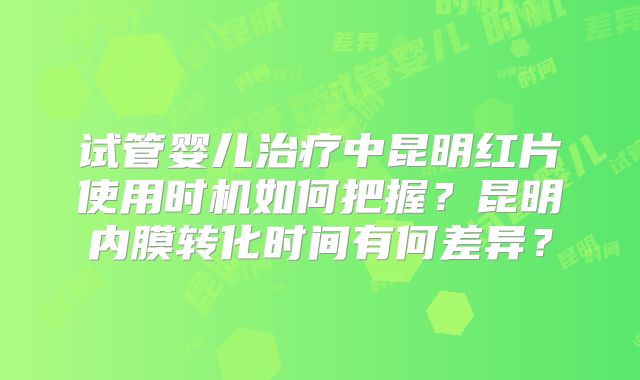 试管婴儿治疗中昆明红片使用时机如何把握？昆明内膜转化时间有何差异？