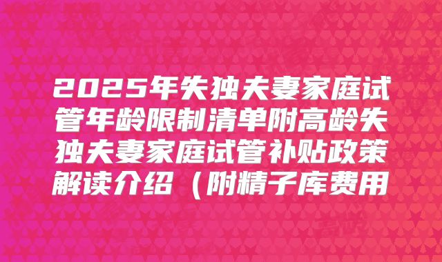 2025年失独夫妻家庭试管年龄限制清单附高龄失独夫妻家庭试管补贴政策解读介绍（附精子库费用