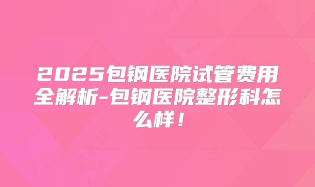 2025包钢医院试管费用全解析-包钢医院整形科怎么样！