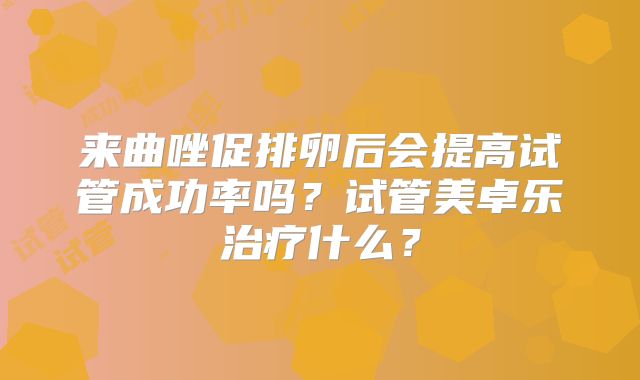 来曲唑促排卵后会提高试管成功率吗？试管美卓乐治疗什么？
