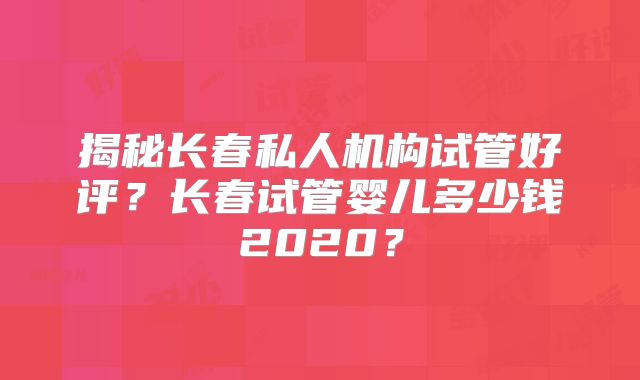 揭秘长春私人机构试管好评?长春试管婴儿多少钱2020?