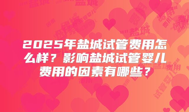2025年盐城试管费用怎么样？影响盐城试管婴儿费用的因素有哪些？