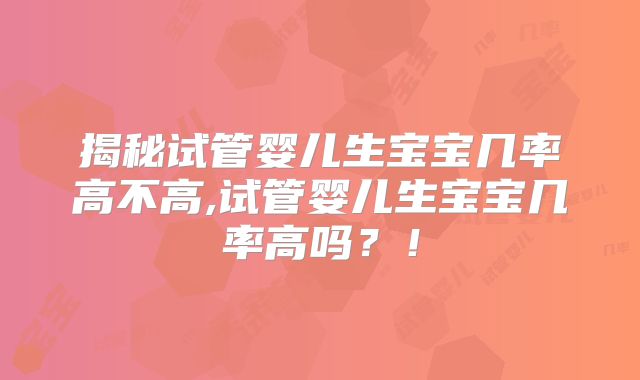 揭秘试管婴儿生宝宝几率高不高,试管婴儿生宝宝几率高吗？！