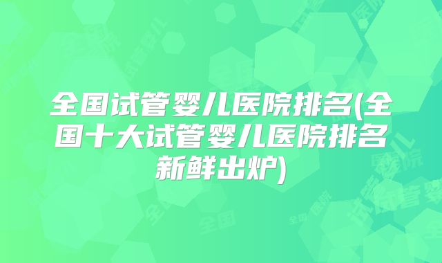 全国试管婴儿医院排名(全国十大试管婴儿医院排名新鲜出炉)