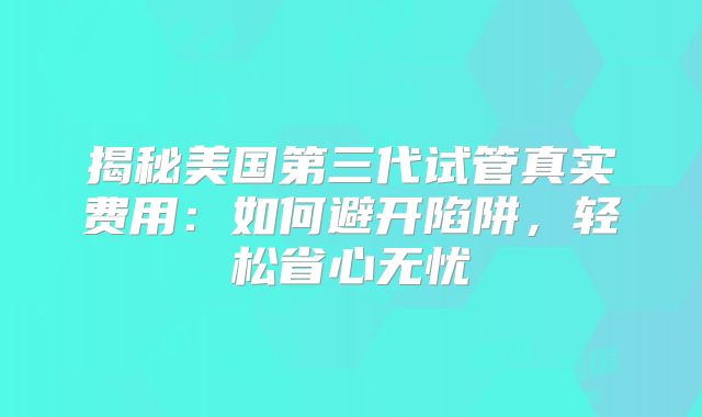 揭秘美国第三代试管真实费用:如何避开陷阱,轻松省心无忧