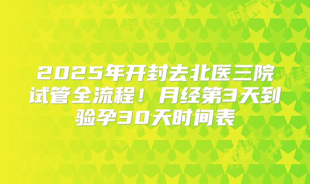 2025年开封去北医三院试管全流程！月经第3天到验孕30天时间表