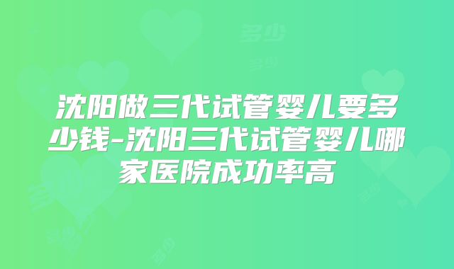 沈阳做三代试管婴儿要多少钱-沈阳三代试管婴儿哪家医院成功率高