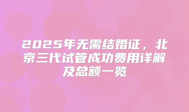 2025年无需结婚证，北京三代试管成功费用详解及总额一览