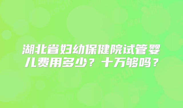 湖北省妇幼保健院试管婴儿费用多少?十万够吗?