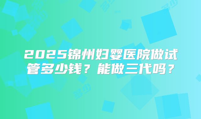 2025锦州妇婴医院做试管多少钱？能做三代吗？