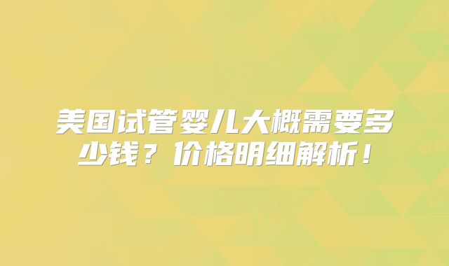 美国试管婴儿大概需要多少钱？价格明细解析！