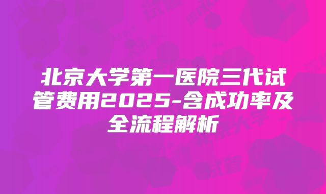 北京大学第一医院三代试管费用2025-含成功率及全流程解析