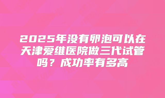 2025年没有卵泡可以在天津爱维医院做三代试管吗?成功率有多高