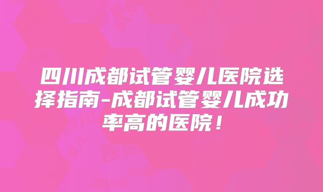 四川成都试管婴儿医院选择指南-成都试管婴儿成功率高的医院！