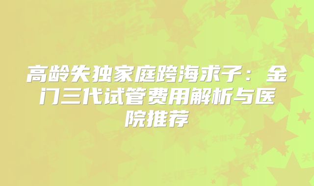 高龄失独家庭跨海求子：金门三代试管费用解析与医院推荐