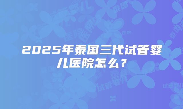2025年泰国三代试管婴儿医院怎么？