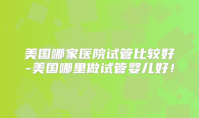 美国哪家医院试管比较好-美国哪里做试管婴儿好！