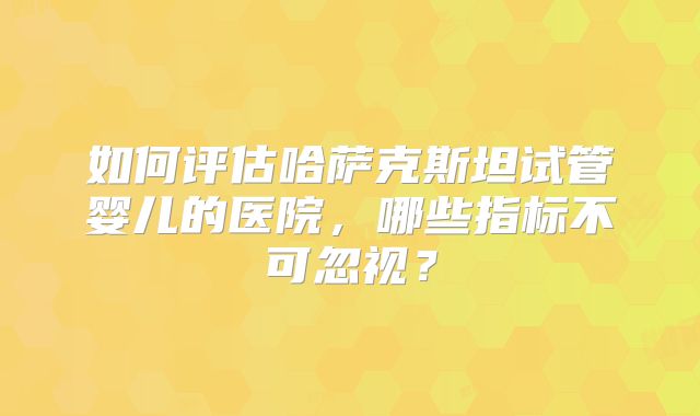 如何评估哈萨克斯坦试管婴儿的医院，哪些指标不可忽视？