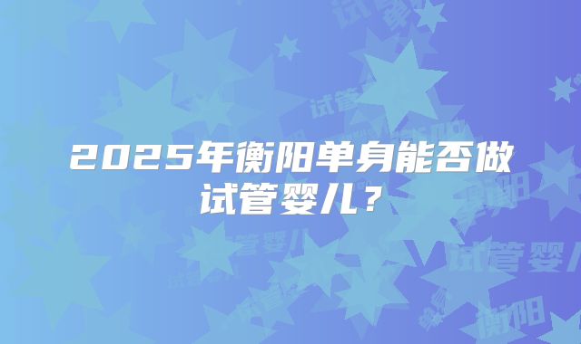 2025年衡阳单身能否做试管婴儿？