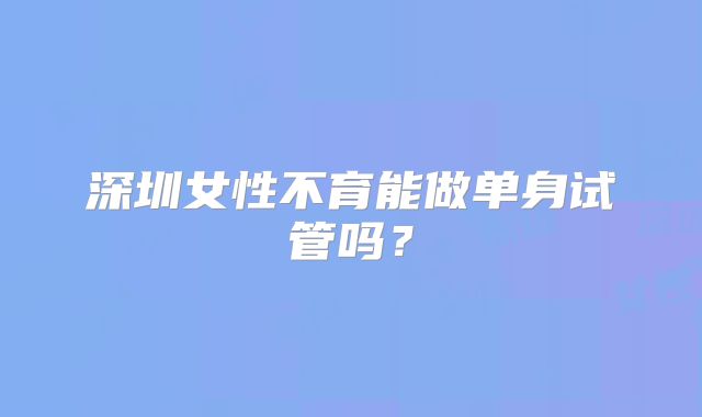 深圳女性不育能做单身试管吗?