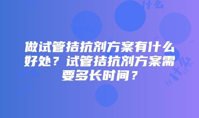 做试管拮抗剂方案有什么好处?试管拮抗剂方案需要多长时间?