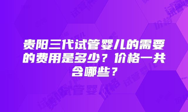 贵阳三代试管婴儿的需要的费用是多少？价格一共含哪些？