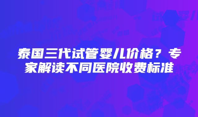 泰国三代试管婴儿价格？专家解读不同医院收费标准