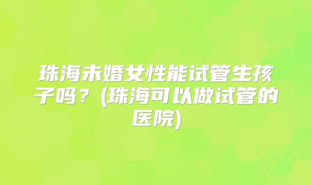 珠海未婚女性能试管生孩子吗？(珠海可以做试管的医院)