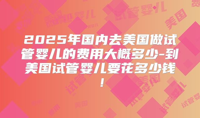 2025年国内去美国做试管婴儿的费用大概多少-到美国试管婴儿要花多少钱！