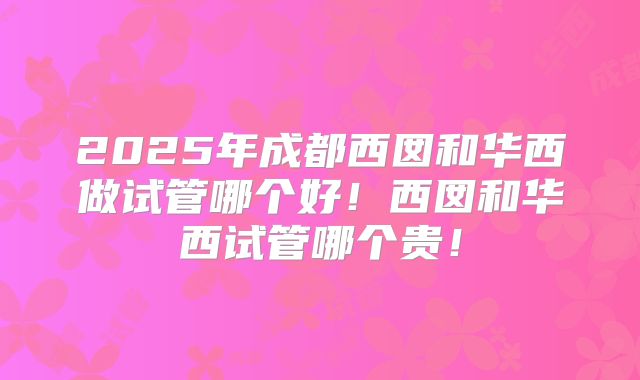 2025年成都西囡和华西做试管哪个好！西囡和华西试管哪个贵！