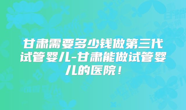 甘肃需要多少钱做第三代试管婴儿-甘肃能做试管婴儿的医院！