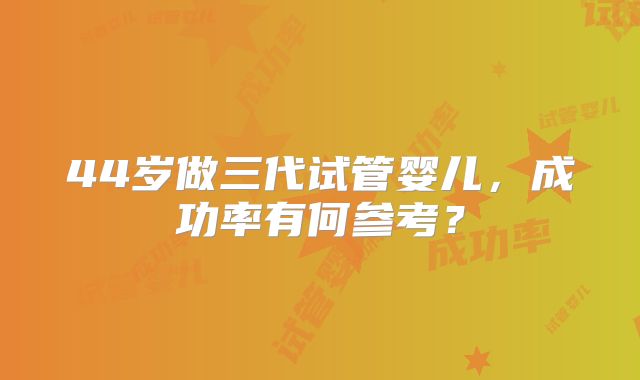 44岁做三代试管婴儿，成功率有何参考？