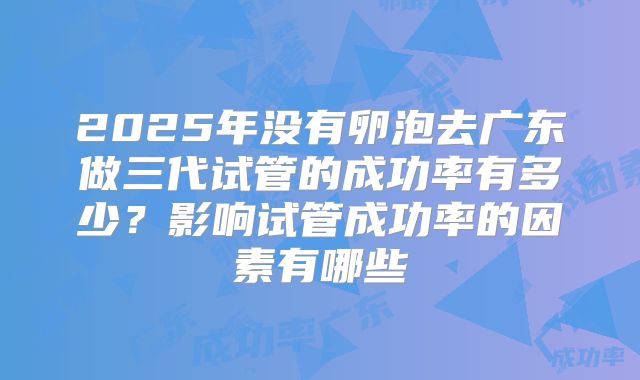 2025年没有卵泡去广东做三代试管的成功率有多少？影响试管成功率的因素有哪些