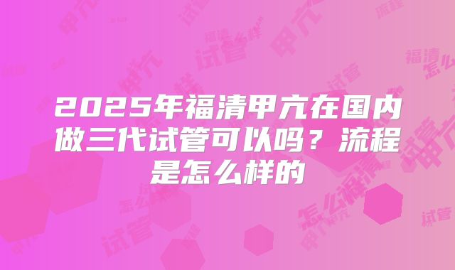 2025年福清甲亢在国内做三代试管可以吗？流程是怎么样的