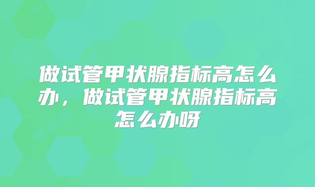 做试管甲状腺指标高怎么办,做试管甲状腺指标高怎么办呀