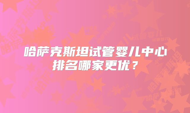 哈萨克斯坦试管婴儿中心排名哪家更优?