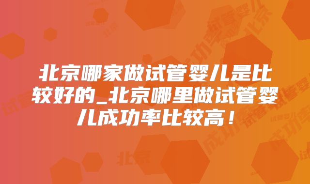 北京哪家做试管婴儿是比较好的_北京哪里做试管婴儿成功率比较高!