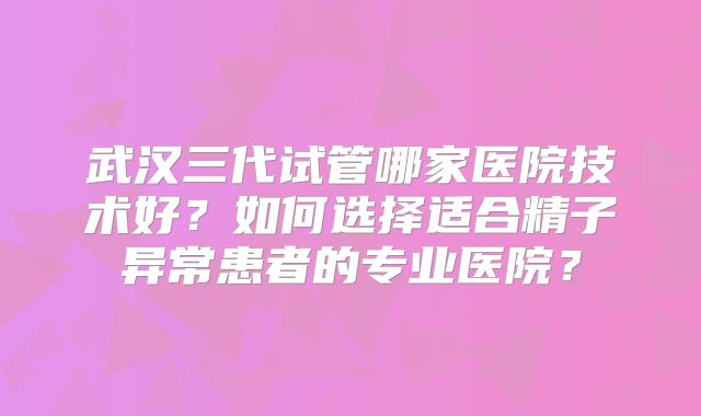 武汉三代试管哪家医院技术好？如何选择适合精子异常患者的专业医院？