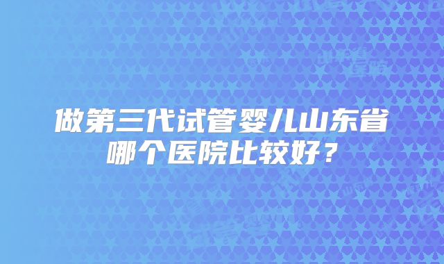 做第三代试管婴儿山东省哪个医院比较好？