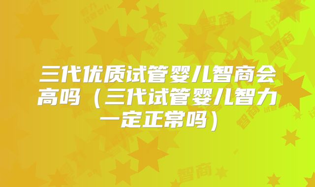 三代优质试管婴儿智商会高吗(三代试管婴儿智力一定正常吗)