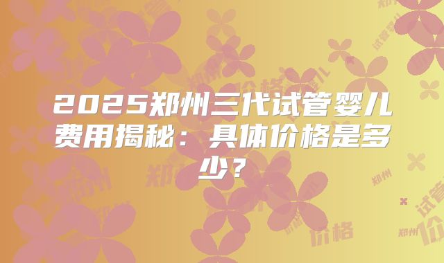 2025郑州三代试管婴儿费用揭秘：具体价格是多少？