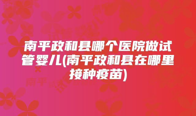 南平政和县哪个医院做试管婴儿(南平政和县在哪里接种疫苗)